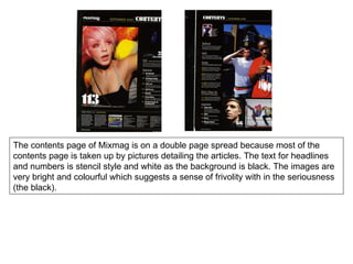 The contents page of Mixmag is on a double page spread because most of the contents page is taken up by pictures detailing the articles. The text for headlines and numbers is stencil style and white as the background is black. The images are very bright and colourful which suggests a sense of frivolity with in the seriousness (the black).  