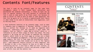 Contents Font/Features
The font I used on my contents page is the same font
throughout, which I felt looked more attractive and
maintained the ordered consistency. I chose to have all my
font in capital letters, not only because it reflected the
font I used on some parts of my front cover, but because it
made it easier to read as well as made it look appealing. The
font fits my genre as it is quite a sophisticated font, which
is what tends to be used on indie/indie rock magazines, such
as Rolling Stone.
I have different features on my contents page, such as what
is commonly seen in magazine; a ‘Reviews’ section. I chose to
have a section for reviews as it made my magazine more
realistic, especially with the captions I have under the
headers, such as ‘Panic! – Good, Bad or Dirty?’ which is a
reference to one of their songs on their new album. The only
graphics I am using are the arrows to separate the contents
headers, which links to my front page as arrows are a theme
that runs throughout my magazine. I did have a graphic for my
page numbers, but felt it took away the minimalistic effect.
Another feature I have that stands out to me is the ‘Apollo
Quiz’. Some magazines feature quizzes in their magazine, and
I decided it was a nice feature to have as it made it seem
interesting and fun. I also have a ‘What we love’ section, as
it would give the audience a direct and personal insight into
what artists love and the editors too.
 