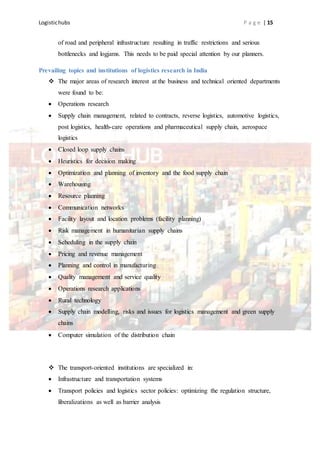 Logistichubs P a g e | 15
of road and peripheral infrastructure resulting in traffic restrictions and serious
bottlenecks and logjams. This needs to be paid special attention by our planners.
Prevailing topics and institutions of logistics research in India
 The major areas of research interest at the business and technical oriented departments
were found to be:
 Operations research
 Supply chain management, related to contracts, reverse logistics, automotive logistics,
post logistics, health-care operations and pharmaceutical supply chain, aerospace
logistics
 Closed loop supply chains
 Heuristics for decision making
 Optimization and planning of inventory and the food supply chain
 Warehousing
 Resource planning
 Communication networks
 Facility layout and location problems (facility planning)
 Risk management in humanitarian supply chains
 Scheduling in the supply chain
 Pricing and revenue management
 Planning and control in manufacturing
 Quality management and service quality
 Operations research applications
 Rural technology
 Supply chain modelling, risks and issues for logistics management and green supply
chains
 Computer simulation of the distribution chain
 The transport-oriented institutions are specialized in:
 Infrastructure and transportation systems
 Transport policies and logistics sector policies: optimizing the regulation structure,
liberalizations as well as barrier analysis
 