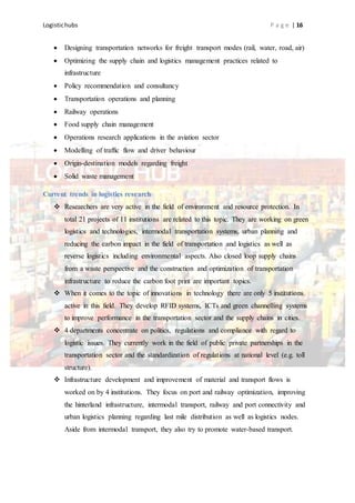 Logistichubs P a g e | 16
 Designing transportation networks for freight transport modes (rail, water, road, air)
 Optimizing the supply chain and logistics management practices related to
infrastructure
 Policy recommendation and consultancy
 Transportation operations and planning
 Railway operations
 Food supply chain management
 Operations research applications in the aviation sector
 Modelling of traffic flow and driver behaviour
 Origin-destination models regarding freight
 Solid waste management
Current trends in logistics research
 Researchers are very active in the field of environment and resource protection. In
total 21 projects of 11 institutions are related to this topic. They are working on green
logistics and technologies, intermodal transportation systems, urban planning and
reducing the carbon impact in the field of transportation and logistics as well as
reverse logistics including environmental aspects. Also closed loop supply chains
from a waste perspective and the construction and optimization of transportation
infrastructure to reduce the carbon foot print are important topics.
 When it comes to the topic of innovations in technology there are only 5 institutions
active in this field. They develop RFID systems, ICTs and green channelling systems
to improve performance in the transportation sector and the supply chains in cities.
 4 departments concentrate on politics, regulations and compliance with regard to
logistic issues. They currently work in the field of public private partnerships in the
transportation sector and the standardization of regulations at national level (e.g. toll
structure).
 Infrastructure development and improvement of material and transport flows is
worked on by 4 institutions. They focus on port and railway optimization, improving
the hinterland infrastructure, intermodal transport, railway and port connectivity and
urban logistics planning regarding last mile distribution as well as logistics nodes.
Aside from intermodal transport, they also try to promote water-based transport.
 