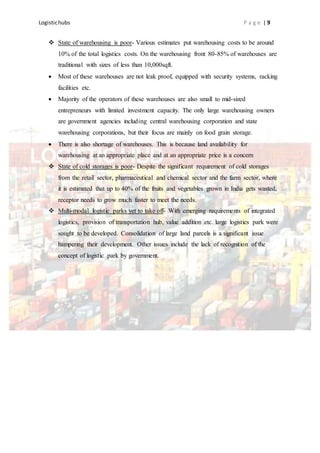 Logistichubs P a g e | 9
 State of warehousing is poor- Various estimates put warehousing costs to be around
10% of the total logistics costs. On the warehousing front 80-85% of warehouses are
traditional with sizes of less than 10,000sqft.
 Most of these warehouses are not leak proof, equipped with security systems, racking
facilities etc.
 Majority of the operators of these warehouses are also small to mid-sized
entrepreneurs with limited investment capacity. The only large warehousing owners
are government agencies including central warehousing corporation and state
warehousing corporations, but their focus are mainly on food grain storage.
 There is also shortage of warehouses. This is because land availability for
warehousing at an appropriate place and at an appropriate price is a concern
 State of cold storages is poor- Despite the significant requirement of cold storages
from the retail sector, pharmaceutical and chemical sector and the farm sector, where
it is estimated that up to 40% of the fruits and vegetables grown in India gets wasted,
receptor needs to grow much faster to meet the needs.
 Multi-modal logistic parks yet to take off- With emerging requirements of integrated
logistics, provision of transportation hub, value addition etc. large logistics park were
sought to be developed. Consolidation of large land parcels is a significant issue
hampering their development. Other issues include the lack of recognition of the
concept of logistic park by government.
 