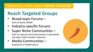 Reach Targeted Groups
• Broad-topic Forums –
Such as Quora, Reddit
• Industry-specific Forums
• Super Niche Communities –
Such as regional community boards or specialized
sub-topics within broader industries
• Media Communities –
Respond to a ProfNet Query
Optional: Add some LOCAL FLAVOR
Copyright © 2015 PR Newswire Association LLC. All Rights Reserved.
 