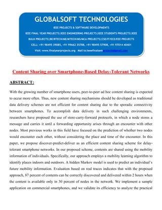 Content Sharing over Smartphone-Based Delay-Tolerant Networks
ABSTRACT:
With the growing number of smartphone users, peer-to-peer ad hoc content sharing is expected
to occur more often. Thus, new content sharing mechanisms should be developed as traditional
data delivery schemes are not efficient for content sharing due to the sporadic connectivity
between smartphones. To accomplish data delivery in such challenging environments,
researchers have proposed the use of store-carry-forward protocols, in which a node stores a
message and carries it until a forwarding opportunity arises through an encounter with other
nodes. Most previous works in this field have focused on the prediction of whether two nodes
would encounter each other, without considering the place and time of the encounter. In this
paper, we propose discover-predict-deliver as an efficient content sharing scheme for delay-
tolerant smartphone networks. In our proposed scheme, contents are shared using the mobility
information of individuals. Specifically, our approach employs a mobility learning algorithm to
identify places indoors and outdoors. A hidden Markov model is used to predict an individual’s
future mobility information. Evaluation based on real traces indicates that with the proposed
approach, 87 percent of contents can be correctly discovered and delivered within 2 hours when
the content is available only in 30 percent of nodes in the network. We implement a sample
application on commercial smartphones, and we validate its efficiency to analyze the practical
GLOBALSOFT TECHNOLOGIES
IEEE PROJECTS & SOFTWARE DEVELOPMENTS
IEEE FINAL YEAR PROJECTS|IEEE ENGINEERING PROJECTS|IEEE STUDENTS PROJECTS|IEEE
BULK PROJECTS|BE/BTECH/ME/MTECH/MS/MCA PROJECTS|CSE/IT/ECE/EEE PROJECTS
CELL: +91 98495 39085, +91 99662 35788, +91 98495 57908, +91 97014 40401
Visit: www.finalyearprojects.org Mail to:ieeefinalsemprojects@gmail.com
 