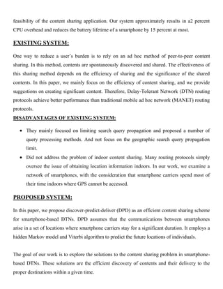 feasibility of the content sharing application. Our system approximately results in a2 percent
CPU overhead and reduces the battery lifetime of a smartphone by 15 percent at most.
EXISTING SYSTEM:
One way to reduce a user’s burden is to rely on an ad hoc method of peer-to-peer content
sharing. In this method, contents are spontaneously discovered and shared. The effectiveness of
this sharing method depends on the efficiency of sharing and the significance of the shared
contents. In this paper, we mainly focus on the efficiency of content sharing, and we provide
suggestions on creating significant content. Therefore, Delay-Tolerant Network (DTN) routing
protocols achieve better performance than traditional mobile ad hoc network (MANET) routing
protocols.
DISADVANTAGES OF EXISTING SYSTEM:
They mainly focused on limiting search query propagation and proposed a number of
query processing methods. And not focus on the geographic search query propagation
limit.
Did not address the problem of indoor content sharing. Many routing protocols simply
oversee the issue of obtaining location information indoors. In our work, we examine a
network of smartphones, with the consideration that smartphone carriers spend most of
their time indoors where GPS cannot be accessed.
PROPOSED SYSTEM:
In this paper, we propose discover-predict-deliver (DPD) as an efficient content sharing scheme
for smartphone-based DTNs. DPD assumes that the communications between smartphones
arise in a set of locations where smartphone carriers stay for a significant duration. It employs a
hidden Markov model and Viterbi algorithm to predict the future locations of individuals.
The goal of our work is to explore the solutions to the content sharing problem in smartphone-
based DTNs. These solutions are the efficient discovery of contents and their delivery to the
proper destinations within a given time.
 
