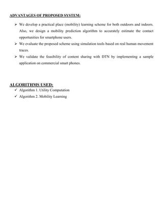 ADVANTAGES OF PROPOSED SYSTEM:
 We develop a practical place (mobility) learning scheme for both outdoors and indoors.
Also, we design a mobility prediction algorithm to accurately estimate the contact
opportunities for smartphone users.
 We evaluate the proposed scheme using simulation tools based on real human movement
traces.
 We validate the feasibility of content sharing with DTN by implementing a sample
application on commercial smart phones.
ALGORITHMS USED:
 Algorithm 1. Utility Computation
 Algorithm 2. Mobility Learning
 