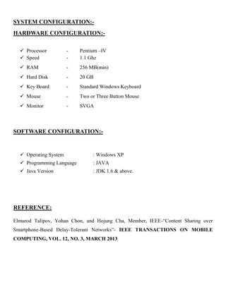 SYSTEM CONFIGURATION:-
HARDWARE CONFIGURATION:-
 Processor - Pentium –IV
 Speed - 1.1 Ghz
 RAM - 256 MB(min)
 Hard Disk - 20 GB
 Key Board - Standard Windows Keyboard
 Mouse - Two or Three Button Mouse
 Monitor - SVGA
SOFTWARE CONFIGURATION:-
 Operating System : Windows XP
 Programming Language : JAVA
 Java Version : JDK 1.6 & above.
REFERENCE:
Elmurod Talipov, Yohan Chon, and Hojung Cha, Member, IEEE-“Content Sharing over
Smartphone-Based Delay-Tolerant Networks”- IEEE TRANSACTIONS ON MOBILE
COMPUTING, VOL. 12, NO. 3, MARCH 2013
 