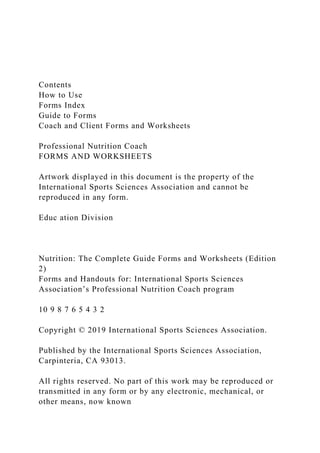 Contents
How to Use
Forms Index
Guide to Forms
Coach and Client Forms and Worksheets
Professional Nutrition Coach
FORMS AND WORKSHEETS
Artwork displayed in this document is the property of the
International Sports Sciences Association and cannot be
reproduced in any form.
Educ ation Division
Nutrition: The Complete Guide Forms and Worksheets (Edition
2)
Forms and Handouts for: International Sports Sciences
Association’s Professional Nutrition Coach program
10 9 8 7 6 5 4 3 2
Copyright © 2019 International Sports Sciences Association.
Published by the International Sports Sciences Association,
Carpinteria, CA 93013.
All rights reserved. No part of this work may be reproduced or
transmitted in any form or by any electronic, mechanical, or
other means, now known
 