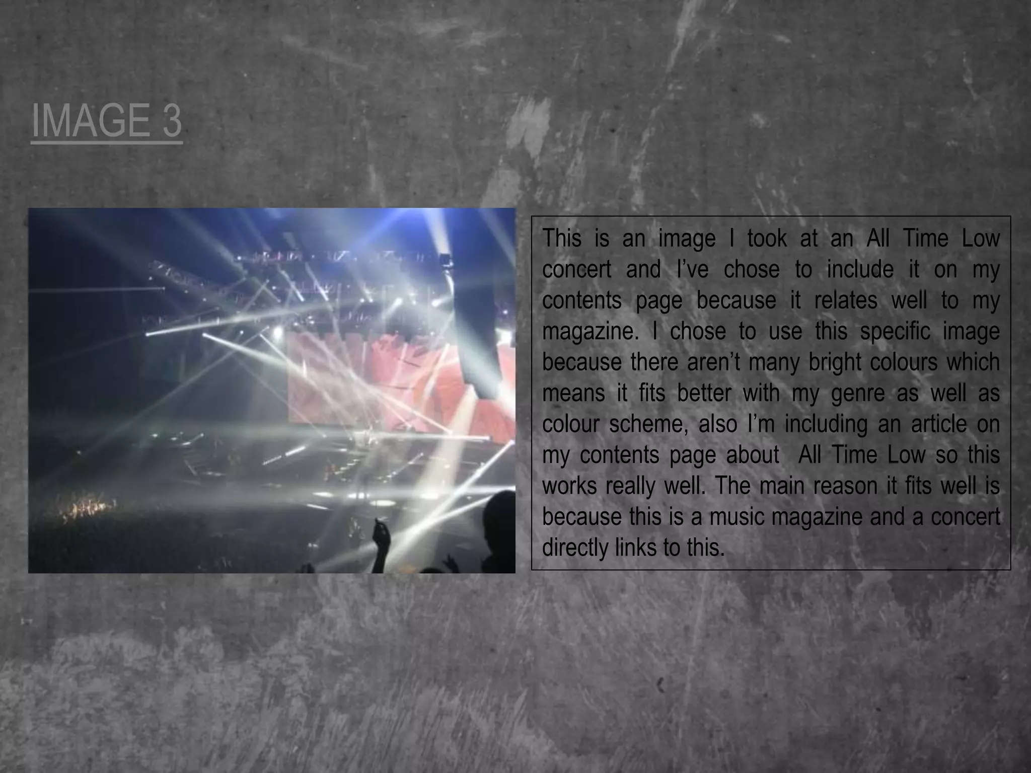 IMAGE 3
This is an image I took at an All Time Low
concert and I’ve chose to include it on my
contents page because it relates well to my
magazine. I chose to use this specific image
because there aren’t many bright colours which
means it fits better with my genre as well as
colour scheme, also I’m including an article on
my contents page about All Time Low so this
works really well. The main reason it fits well is
because this is a music magazine and a concert
directly links to this.
 