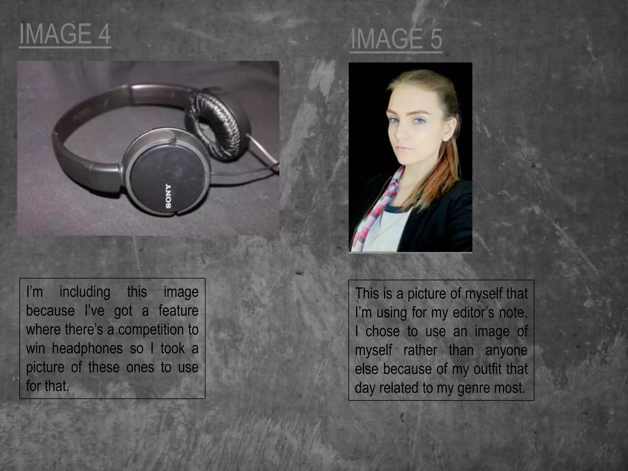 IMAGE 4
I’m including this image
because I’ve got a feature
where there’s a competition to
win headphones so I took a
picture of these ones to use
for that.
IMAGE 5
This is a picture of myself that
I’m using for my editor’s note.
I chose to use an image of
myself rather than anyone
else because of my outfit that
day related to my genre most.
 