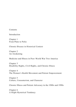 Contents
Introduction
Chapter 1
From Plato to Polio
Chronic Disease in Historical Context
Chapter 2
An Awakening
Medicine and Illness in Post–World War Two America
Chapter 3
Disability Rights, Civil Rights, and Chronic Illness
Chapter 4
The Women’s Health Movement and Patient Empowerment
Chapter 5
Culture, Consumerism, and Character
Chronic Illness and Patient Advocacy in the 1980s and 1990s
Chapter 6
A Slight Hysterical Tendency
 