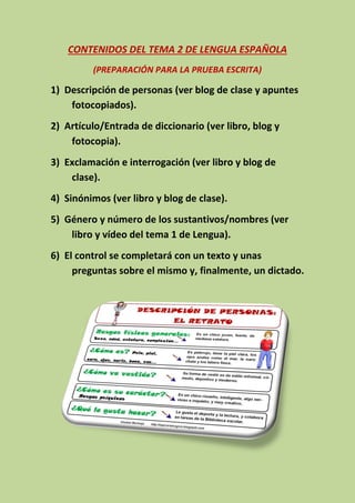 CONTENIDOS DEL TEMA 2 DE LENGUA ESPAÑOLA
(PREPARACIÓN PARA LA PRUEBA ESCRITA)
1) Descripción de personas (ver blog de clase y apuntes
fotocopiados).
2) Artículo/Entrada de diccionario (ver libro, blog y
fotocopia).
3) Exclamación e interrogación (ver libro y blog de
clase).
4) Sinónimos (ver libro y blog de clase).
5) Género y número de los sustantivos/nombres (ver
libro y vídeo del tema 1 de Lengua).
6) El control se completará con un texto y unas
preguntas sobre el mismo y, finalmente, un dictado.
 