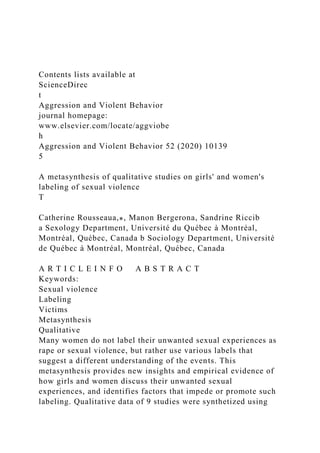 Contents lists available at
ScienceDirec
t
Aggression and Violent Behavior
journal homepage:
www.elsevier.com/locate/aggviobe
h
Aggression and Violent Behavior 52 (2020) 10139
5
A metasynthesis of qualitative studies on girls' and women's
labeling of sexual violence
T
Catherine Rousseaua,⁎, Manon Bergerona, Sandrine Riccib
a Sexology Department, Université du Québec à Montréal,
Montréal, Québec, Canada b Sociology Department, Université
de Québec à Montréal, Montréal, Québec, Canada
A R T I C L E I N F O A B S T R A C T
Keywords:
Sexual violence
Labeling
Victims
Metasynthesis
Qualitative
Many women do not label their unwanted sexual experiences as
rape or sexual violence, but rather use various labels that
suggest a different understanding of the events. This
metasynthesis provides new insights and empirical evidence of
how girls and women discuss their unwanted sexual
experiences, and identifies factors that impede or promote such
labeling. Qualitative data of 9 studies were synthetized using
 
