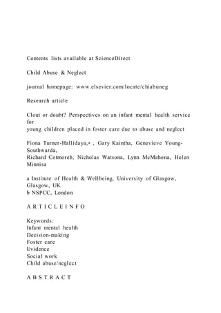 Contents lists available at ScienceDirect
Child Abuse & Neglect
journal homepage: www.elsevier.com/locate/chiabuneg
Research article
Clout or doubt? Perspectives on an infant mental health service
for
young children placed in foster care due to abuse and neglect
Fiona Turner-Hallidaya,⁎ , Gary Kaintha, Genevieve Young-
Southwarda,
Richard Cotmoreb, Nicholas Watsona, Lynn McMahona, Helen
Minnisa
a Institute of Health & Wellbeing, University of Glasgow,
Glasgow, UK
b NSPCC, London
A R T I C L E I N F O
Keywords:
Infant mental health
Decision-making
Foster care
Evidence
Social work
Child abuse/neglect
A B S T R A C T
 
