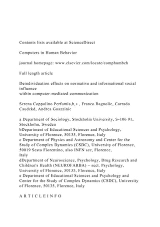 Contents lists available at ScienceDirect
Computers in Human Behavior
journal homepage: www.elsevier.com/locate/comphumbeh
Full length article
Deindividuation effects on normative and informational social
influence
within computer-mediated-communication
Serena Coppolino Perfumia,b,∗ , Franco Bagnolic, Corrado
Caudekd, Andrea Guazzinie
a Department of Sociology, Stockholm University, S-106 91,
Stockholm, Sweden
bDepartment of Educational Sciences and Psychology,
University of Florence, 50135, Florence, Italy
c Department of Physics and Astronomy and Center for the
Study of Complex Dynamics (CSDC), University of Florence,
50019 Sesto Fiorentino, also INFN sec, Florence,
Italy
dDepartment of Neuroscience, Psychology, Drug Research and
Children's Health (NEUROFARBA) – sect. Psychology,
University of Florence, 50135, Florence, Italy
e Department of Educational Sciences and Psychology and
Center for the Study of Complex Dynamics (CSDC), University
of Florence, 50135, Florence, Italy
A R T I C L E I N F O
 