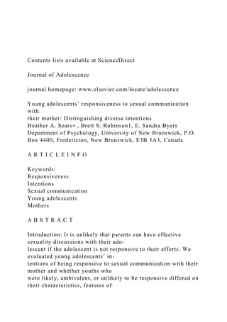 Contents lists available at ScienceDirect
Journal of Adolescence
journal homepage: www.elsevier.com/locate/adolescence
Young adolescents’ responsiveness to sexual communication
with
their mother: Distinguishing diverse intentions
Heather A. Sears∗ , Brett S. Robinson1, E. Sandra Byers
Department of Psychology, University of New Brunswick, P.O.
Box 4400, Fredericton, New Brunswick, E3B 5A3, Canada
A R T I C L E I N F O
Keywords:
Responsiveness
Intentions
Sexual communication
Young adolescents
Mothers
A B S T R A C T
Introduction: It is unlikely that parents can have effective
sexuality discussions with their ado-
lescent if the adolescent is not responsive to their efforts. We
evaluated young adolescents’ in-
tentions of being responsive to sexual communication with their
mother and whether youths who
were likely, ambivalent, or unlikely to be responsive differed on
their characteristics, features of
 