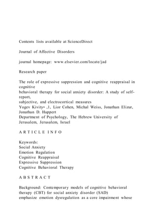 Contents lists available at ScienceDirect
Journal of Affective Disorders
journal homepage: www.elsevier.com/locate/jad
Research paper
The role of expressive suppression and cognitive reappraisal in
cognitive
behavioral therapy for social anxiety disorder: A study of self-
report,
subjective, and electrocortical measures
Yogev Kivity⁎ ,1, Lior Cohen, Michal Weiss, Jonathan Elizur,
Jonathan D. Huppert
Department of Psychology, The Hebrew University of
Jerusalem, Jerusalem, Israel
A R T I C L E I N F O
Keywords:
Social Anxiety
Emotion Regulation
Cognitive Reappraisal
Expressive Suppression
Cognitive Behavioral Therapy
A B S T R A C T
Background: Contemporary models of cognitive behavioral
therapy (CBT) for social anxiety disorder (SAD)
emphasize emotion dysregulation as a core impairment whose
 