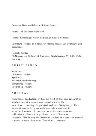 Contents lists available at ScienceDirect
Journal of Business Research
journal homepage: www.elsevier.com/locate/jbusres
Literature review as a research methodology: An overview and
guidelines
Hannah Snyder
BI-Norwegian School of Business, Nydalsveien 37, 0484 Oslo,
Norway
A R T I C L E I N F O
Keywords:
Literature review
Synthesis
Research methodology
Systematic review
Integrative review
A B S T R A C T
Knowledge production within the field of business research is
accelerating at a tremendous speed while at the
same time remaining fragmented and interdisciplinary. This
makes it hard to keep up with state-of-the-art and to
be at the forefront of research, as well as to assess the
collective evidence in a particular area of business
research. This is why the literature review as a research method
is more relevant than ever. Traditional literature
 