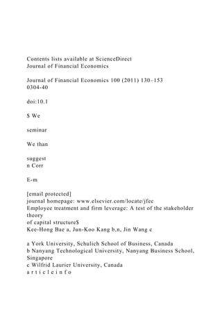 Contents lists available at ScienceDirect
Journal of Financial Economics
Journal of Financial Economics 100 (2011) 130–153
0304-40
doi:10.1
$ We
seminar
We than
suggest
n Corr
E-m
[email protected]
journal homepage: www.elsevier.com/locate/jfec
Employee treatment and firm leverage: A test of the stakeholder
theory
of capital structure$
Kee-Hong Bae a, Jun-Koo Kang b,n, Jin Wang c
a York University, Schulich School of Business, Canada
b Nanyang Technological University, Nanyang Business School,
Singapore
c Wilfrid Laurier University, Canada
a r t i c l e i n f o
 