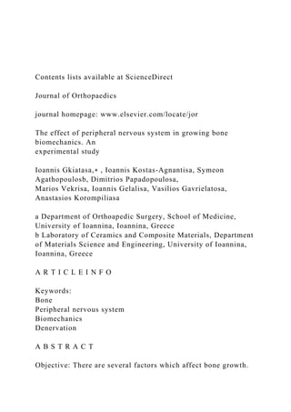 Contents lists available at ScienceDirect
Journal of Orthopaedics
journal homepage: www.elsevier.com/locate/jor
The effect of peripheral nervous system in growing bone
biomechanics. An
experimental study
Ioannis Gkiatasa,∗ , Ioannis Kostas-Agnantisa, Symeon
Agathopoulosb, Dimitrios Papadopoulosa,
Marios Vekrisa, Ioannis Gelalisa, Vasilios Gavrielatosa,
Anastasios Korompiliasa
a Department of Orthoapedic Surgery, School of Medicine,
University of Ioannina, Ioannina, Greece
b Laboratory of Ceramics and Composite Materials, Department
of Materials Science and Engineering, University of Ioannina,
Ioannina, Greece
A R T I C L E I N F O
Keywords:
Bone
Peripheral nervous system
Biomechanics
Denervation
A B S T R A C T
Objective: There are several factors which affect bone growth.
 