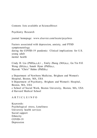 Contents lists available at ScienceDirect
Psychiatry Research
journal homepage: www.elsevier.com/locate/psychres
Factors associated with depression, anxiety, and PTSD
symptomatology
during the COVID-19 pandemic: Clinical implications for U.S.
young adult
mental health
Cindy H. Liu (PhD)a,c,d,⁎ , Emily Zhang (MA)a,c, Ga Tin Fifi
Wong (BA)a,c, Sunah Hyun (PhD)a,c,
Hyeouk “Chris” Hahm (PhD)b,c
a Department of Newborn Medicine, Brigham and Women's
Hospital, Boston, MA, USA
b Department of Psychiatry, Brigham and Women's Hospital,
Boston, MA, USA
c School of Social Work, Boston University, Boston, MA, USA
d Harvard Medical School
A R T I C L E I N F O
Keywords:
Psychological stress, Loneliness
University health services
Social support
Ethnicity
COVID-19
Depression
 