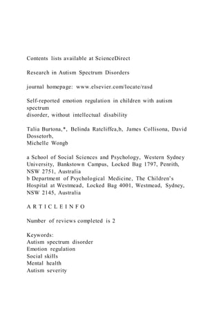 Contents lists available at ScienceDirect
Research in Autism Spectrum Disorders
journal homepage: www.elsevier.com/locate/rasd
Self-reported emotion regulation in children with autism
spectrum
disorder, without intellectual disability
Talia Burtona,*, Belinda Ratcliffea,b, James Collisona, David
Dossetorb,
Michelle Wongb
a School of Social Sciences and Psychology, Western Sydney
University, Bankstown Campus, Locked Bag 1797, Penrith,
NSW 2751, Australia
b Department of Psychological Medicine, The Children’s
Hospital at Westmead, Locked Bag 4001, Westmead, Sydney,
NSW 2145, Australia
A R T I C L E I N F O
Number of reviews completed is 2
Keywords:
Autism spectrum disorder
Emotion regulation
Social skills
Mental health
Autism severity
 