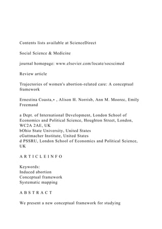 Contents lists available at ScienceDirect
Social Science & Medicine
journal homepage: www.elsevier.com/locate/socscimed
Review article
Trajectories of women's abortion-related care: A conceptual
framework
Ernestina Coasta,∗ , Alison H. Norrisb, Ann M. Moorec, Emily
Freemand
a Dept. of International Development, London School of
Economics and Political Science, Houghton Street, London,
WC2A 2AE, UK
bOhio State University, United States
cGuttmacher Institute, United States
d PSSRU, London School of Economics and Political Science,
UK
A R T I C L E I N F O
Keywords:
Induced abortion
Conceptual framework
Systematic mapping
A B S T R A C T
We present a new conceptual framework for studying
 