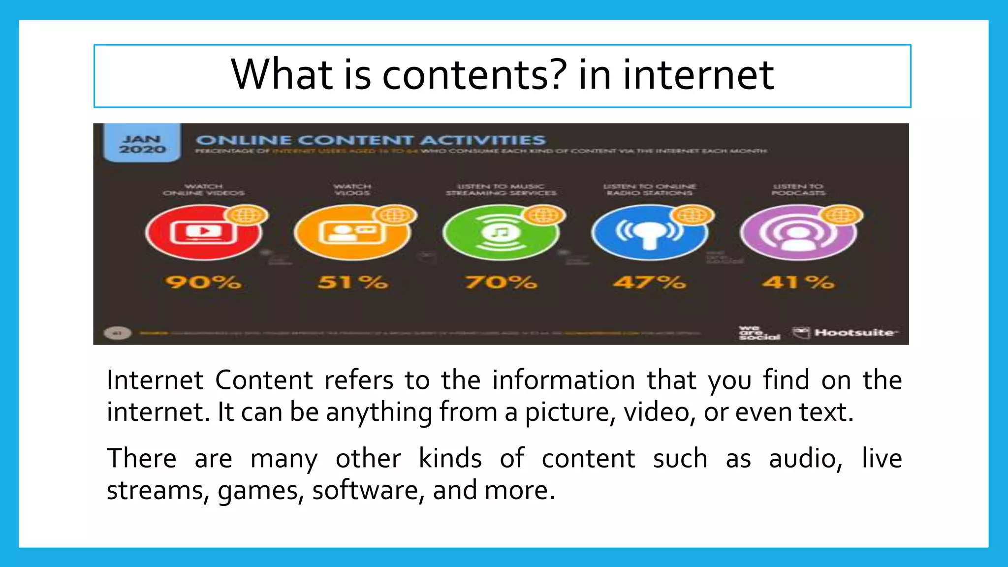 What is contents? in internet
Internet Content refers to the information that you find on the
internet. It can be anything from a picture, video, or even text.
There are many other kinds of content such as audio, live
streams, games, software, and more.
 