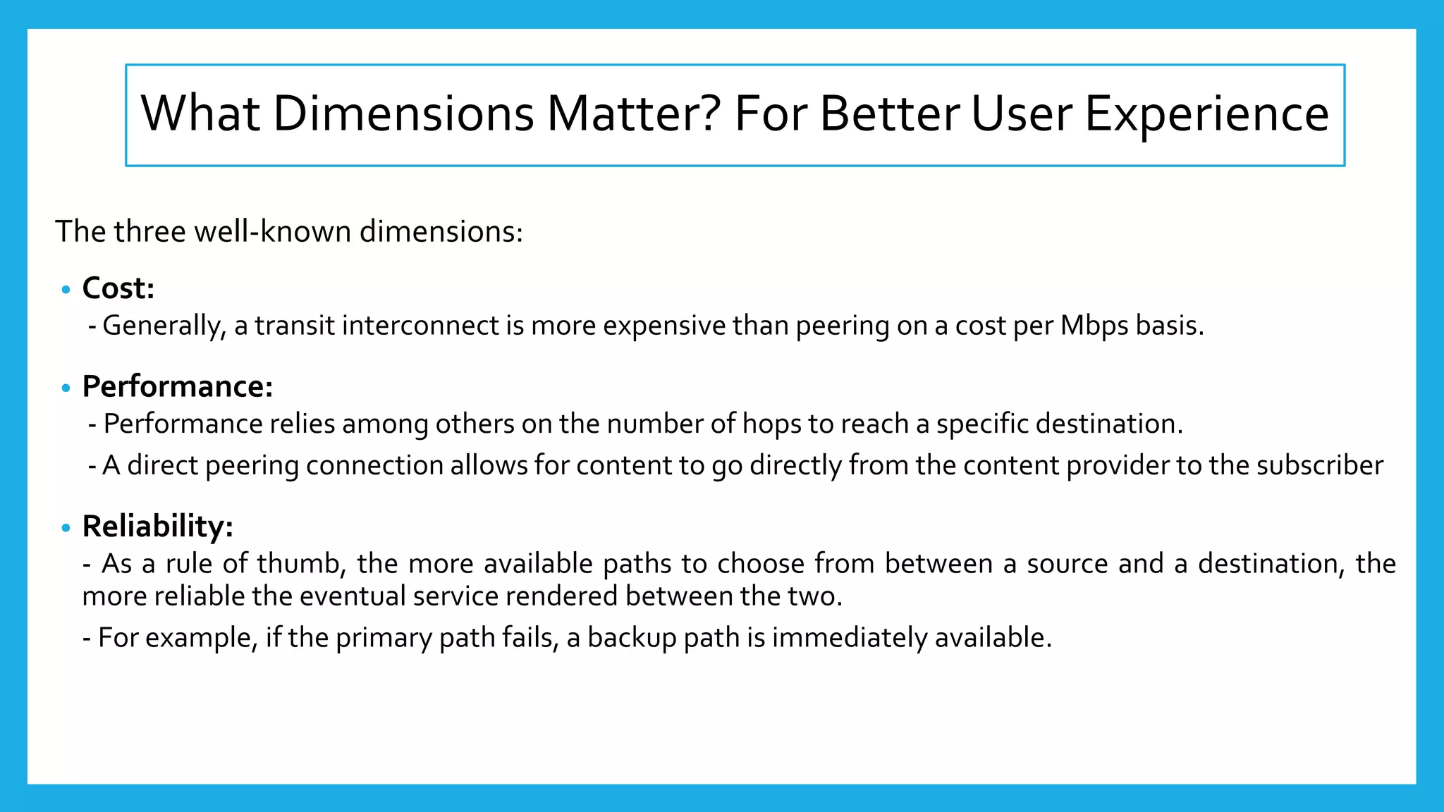 What Dimensions Matter? For Better User Experience
The three well-known dimensions:
• Cost:
- Generally, a transit interconnect is more expensive than peering on a cost per Mbps basis.
• Performance:
- Performance relies among others on the number of hops to reach a specific destination.
- A direct peering connection allows for content to go directly from the content provider to the subscriber
• Reliability:
- As a rule of thumb, the more available paths to choose from between a source and a destination, the
more reliable the eventual service rendered between the two.
- For example, if the primary path fails, a backup path is immediately available.
 