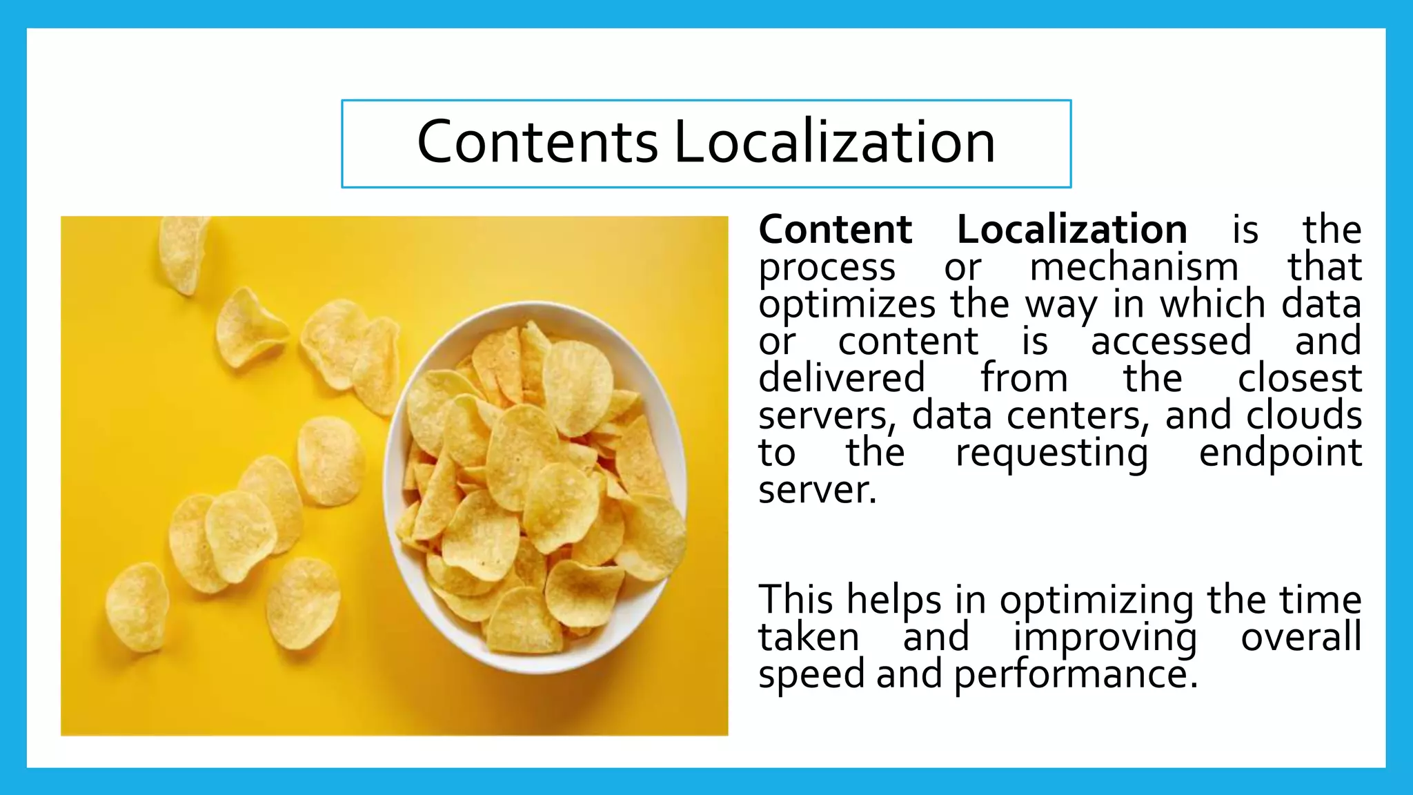 Content Localization is the
process or mechanism that
optimizes the way in which data
or content is accessed and
delivered from the closest
servers, data centers, and clouds
to the requesting endpoint
server.
This helps in optimizing the time
taken and improving overall
speed and performance.
Contents Localization
 