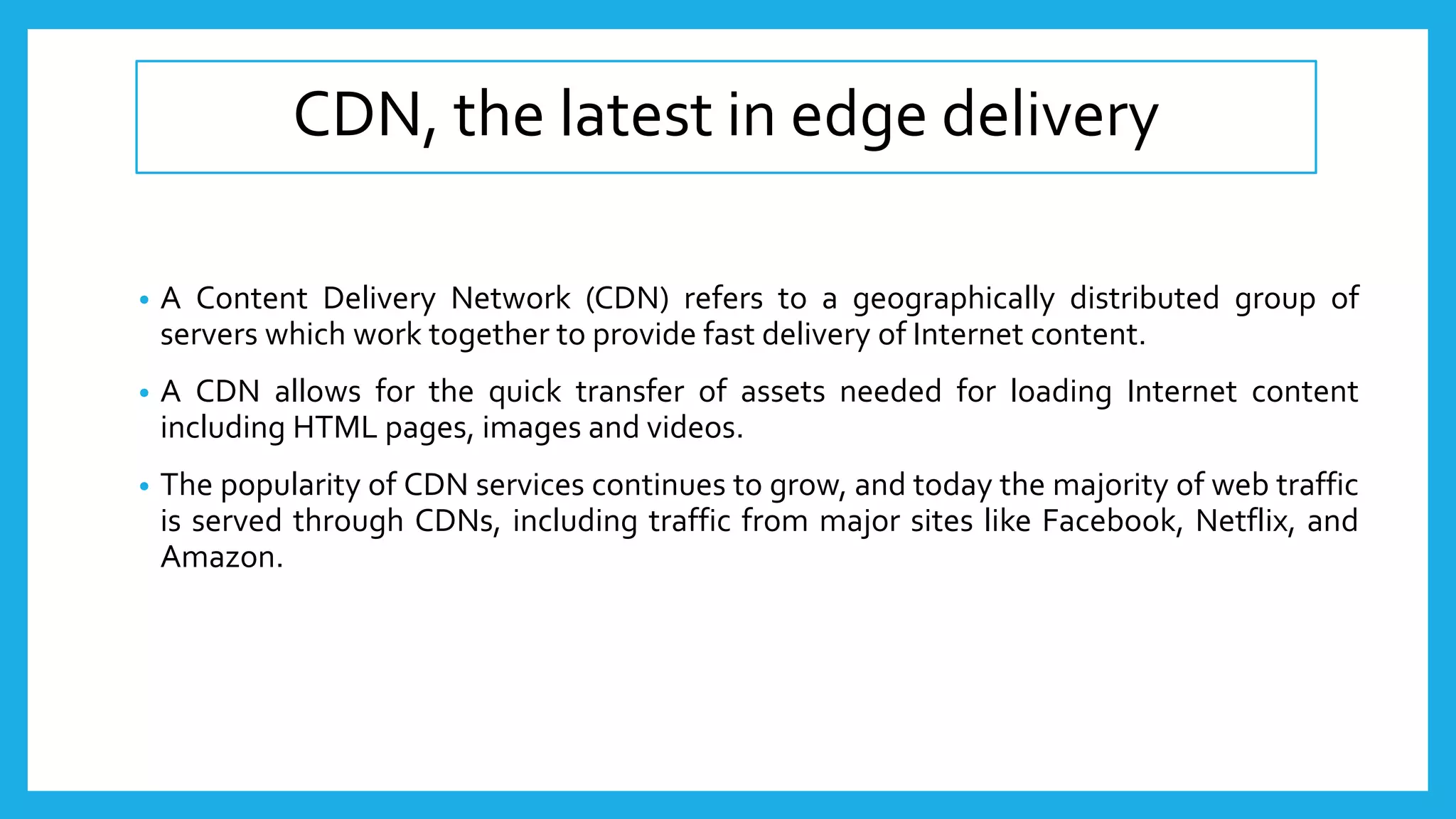 CDN, the latest in edge delivery
• A Content Delivery Network (CDN) refers to a geographically distributed group of
servers which work together to provide fast delivery of Internet content.
• A CDN allows for the quick transfer of assets needed for loading Internet content
including HTML pages, images and videos.
• The popularity of CDN services continues to grow, and today the majority of web traffic
is served through CDNs, including traffic from major sites like Facebook, Netflix, and
Amazon.
 