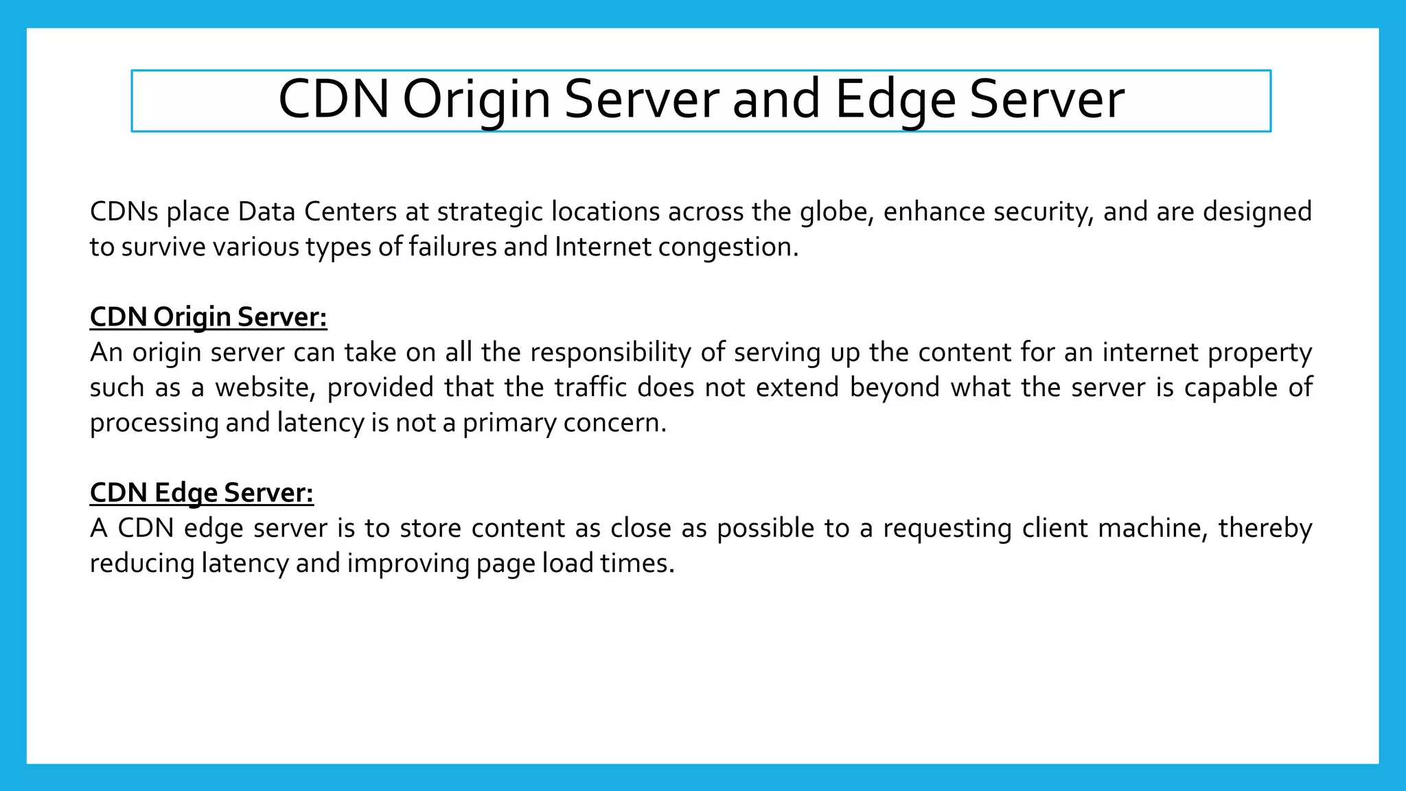 CDN Origin Server and Edge Server
CDNs place Data Centers at strategic locations across the globe, enhance security, and are designed
to survive various types of failures and Internet congestion.
CDN Origin Server:
An origin server can take on all the responsibility of serving up the content for an internet property
such as a website, provided that the traffic does not extend beyond what the server is capable of
processing and latency is not a primary concern.
CDN Edge Server:
A CDN edge server is to store content as close as possible to a requesting client machine, thereby
reducing latency and improving page load times.
 