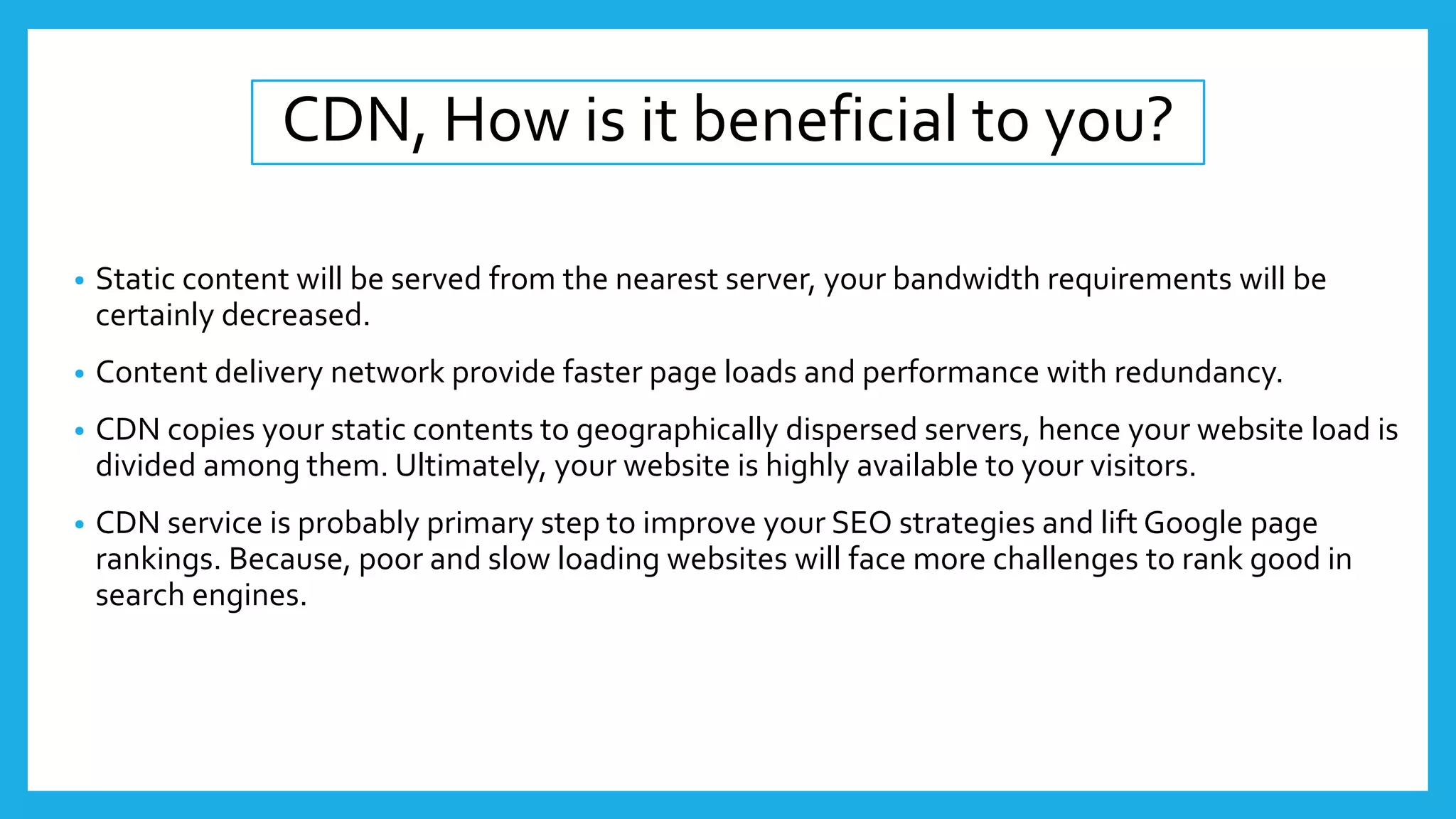 CDN, How is it beneficial to you?
• Static content will be served from the nearest server, your bandwidth requirements will be
certainly decreased.
• Content delivery network provide faster page loads and performance with redundancy.
• CDN copies your static contents to geographically dispersed servers, hence your website load is
divided among them. Ultimately, your website is highly available to your visitors.
• CDN service is probably primary step to improve your SEO strategies and lift Google page
rankings. Because, poor and slow loading websites will face more challenges to rank good in
search engines.
 