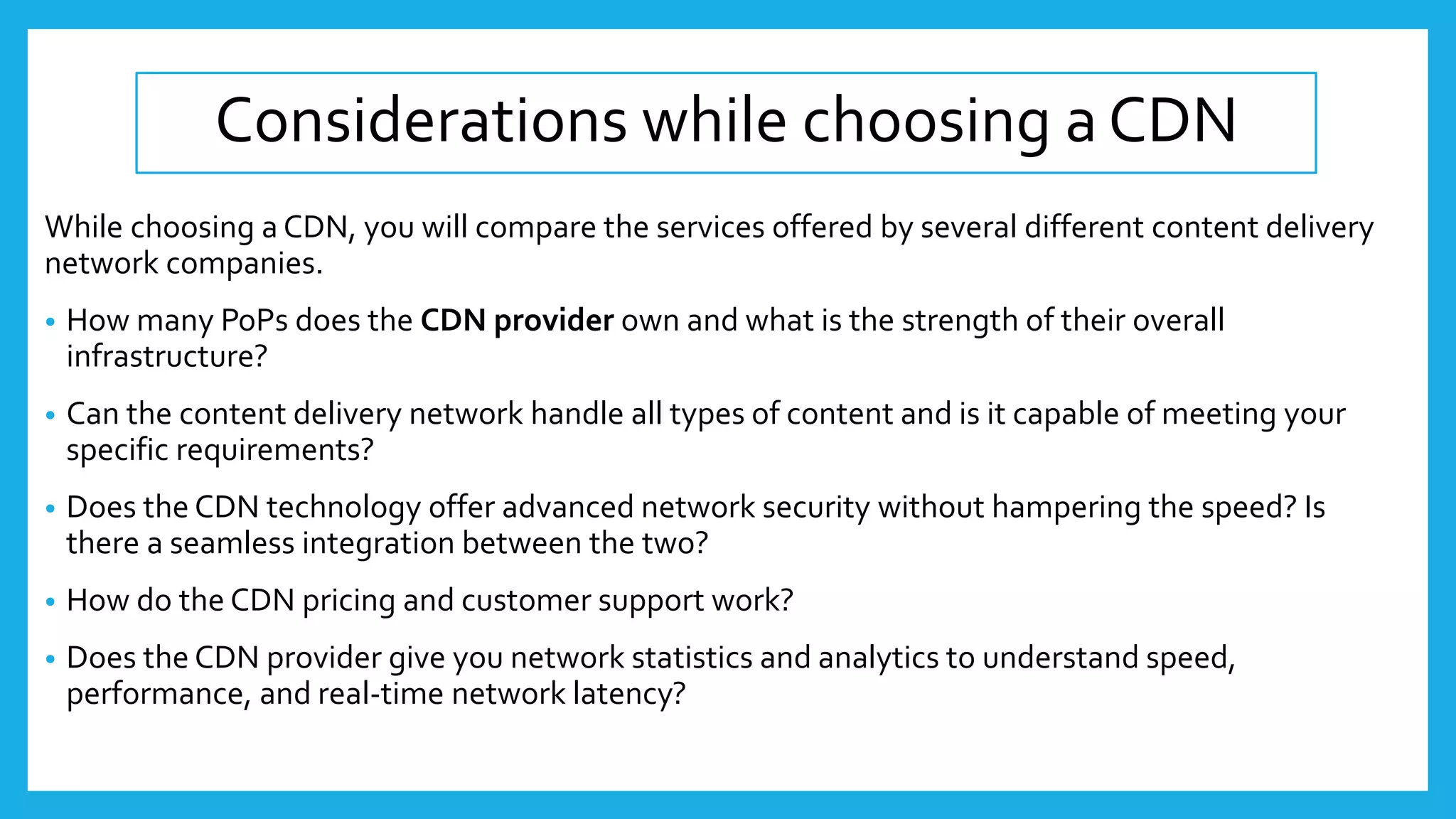 Considerations while choosing a CDN
While choosing a CDN, you will compare the services offered by several different content delivery
network companies.
• How many PoPs does the CDN provider own and what is the strength of their overall
infrastructure?
• Can the content delivery network handle all types of content and is it capable of meeting your
specific requirements?
• Does the CDN technology offer advanced network security without hampering the speed? Is
there a seamless integration between the two?
• How do the CDN pricing and customer support work?
• Does the CDN provider give you network statistics and analytics to understand speed,
performance, and real-time network latency?
 