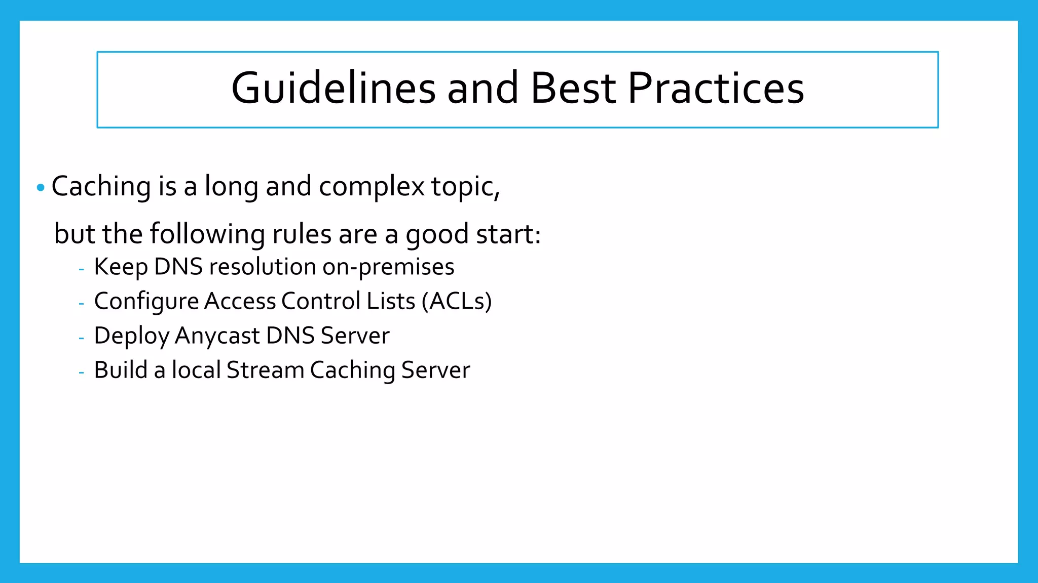 Guidelines and Best Practices
• Caching is a long and complex topic,
but the following rules are a good start:
- Keep DNS resolution on-premises
- ConfigureAccess Control Lists (ACLs)
- Deploy Anycast DNS Server
- Build a local Stream Caching Server
 