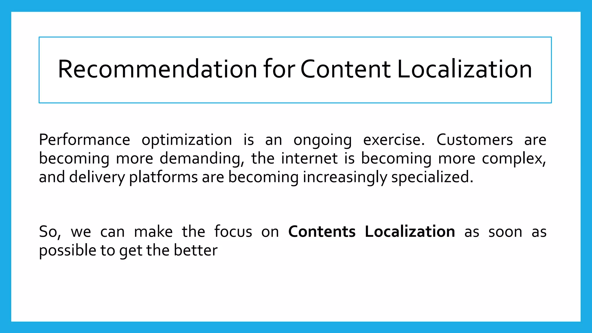 Recommendation for Content Localization
Performance optimization is an ongoing exercise. Customers are
becoming more demanding, the internet is becoming more complex,
and delivery platforms are becoming increasingly specialized.
So, we can make the focus on Contents Localization as soon as
possible to get the better
 