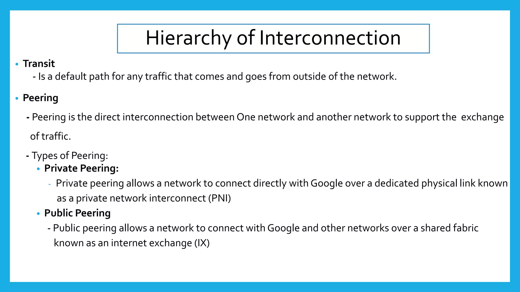 Hierarchy of Interconnection
• Transit
- Is a default path for any traffic that comes and goes from outside of the network.
• Peering
- Peering is the direct interconnection between One network and another network to support the exchange
of traffic.
- Types of Peering:
• Private Peering:
- Private peering allows a network to connect directly with Google over a dedicated physical link known
as a private network interconnect (PNI)
• Public Peering
- Public peering allows a network to connect with Google and other networks over a shared fabric
known as an internet exchange (IX)
 