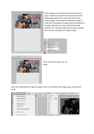 After that I duplicated the image and added a filter to it resulting in the image copy to be black and
white.
Today I began on the production of my new contents
page. I selected an image from the photo-shoot of my
double page spread to act as the main story on the
contents page. I then decided on editing the image in
order for it to exemplify a younger British atmosphere to
the page allowing it to connect well with my target
audience. First I used the shape tool to create a triangle
that I will then edit above the original image.
Then I inserted the shape over my
image.
 