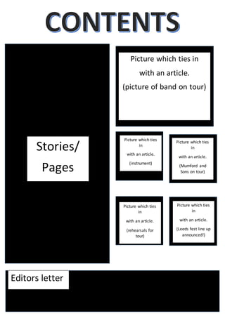 Stories/
Pages
Picture which ties in
with an article.
(picture of band on tour)
Picture which ties
in
with an article.
(Leeds fest line up
announced!)
Picture which ties
in
with an article.
(instrument)
Picture which ties
in
with an article.
(Mumford and
Sons on tour)
Editors letter
Picture which ties
in
with an article.
(rehearsals for
tour)
 