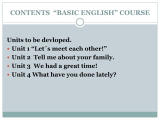CONTENTS  “BASIC ENGLISH” COURSE Units to be devloped. Unit 1 “Let´s meet each other!” Unit 2  Tell me about your family. Unit 3  We had a great time! Unit 4 What have you done lately? 