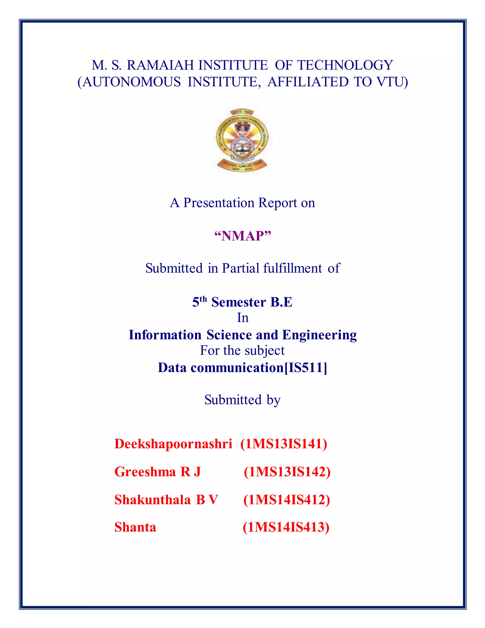 M. S. RAMAIAH INSTITUTE OF TECHNOLOGY
(AUTONOMOUS INSTITUTE, AFFILIATED TO VTU)
A Presentation Report on
“NMAP”
Submitted in Partial fulfillment of
5th
Semester B.E
In
Information Science and Engineering
For the subject
Data communication[IS511]
Submitted by
Deekshapoornashri (1MS13IS141)
Greeshma R J (1MS13IS142)
Shakunthala B V (1MS14IS412)
Shanta (1MS14IS413)
 
