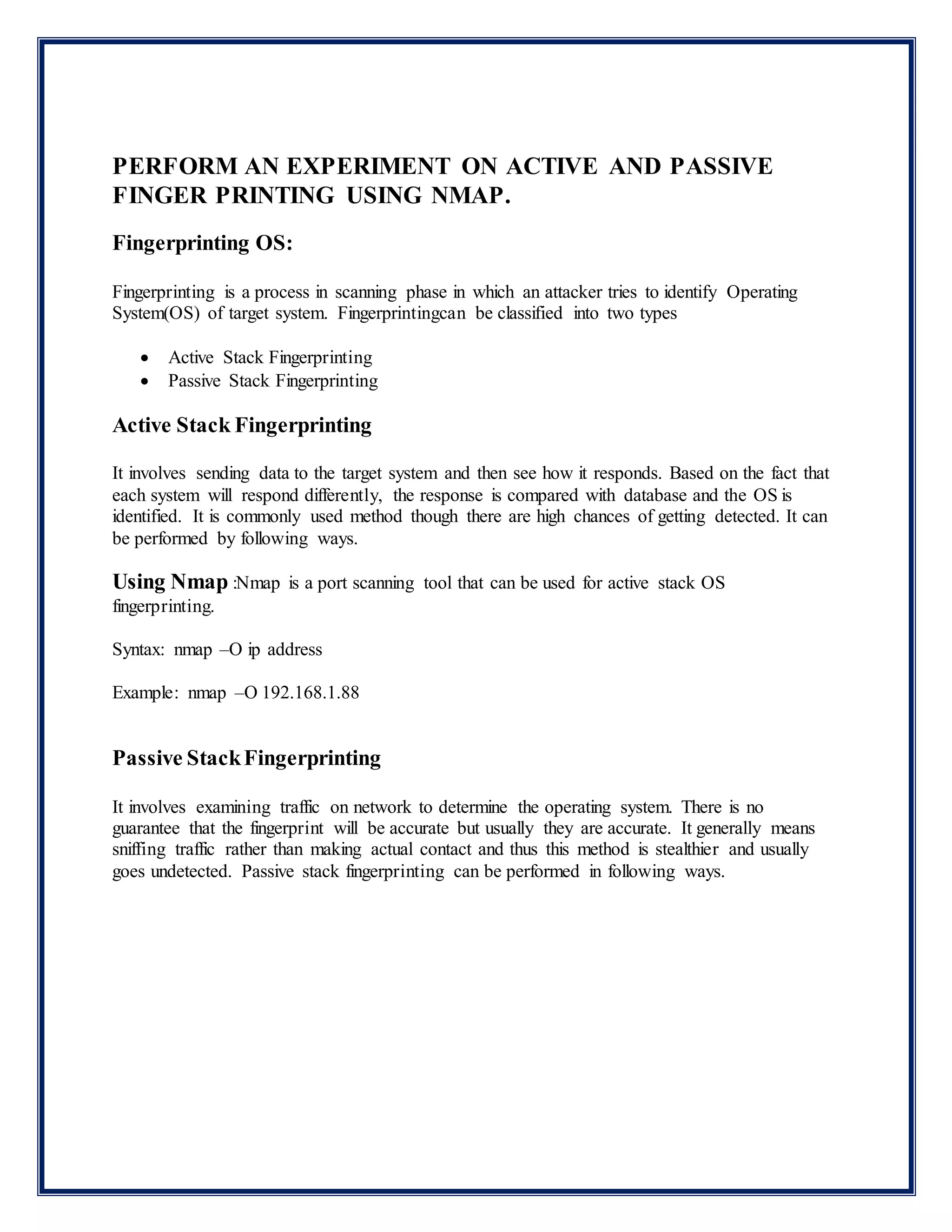 PERFORM AN EXPERIMENT ON ACTIVE AND PASSIVE
FINGER PRINTING USING NMAP.
Fingerprinting OS:
Fingerprinting is a process in scanning phase in which an attacker tries to identify Operating
System(OS) of target system. Fingerprintingcan be classified into two types
 Active Stack Fingerprinting
 Passive Stack Fingerprinting
Active Stack Fingerprinting
It involves sending data to the target system and then see how it responds. Based on the fact that
each system will respond differently, the response is compared with database and the OS is
identified. It is commonly used method though there are high chances of getting detected. It can
be performed by following ways.
Using Nmap :Nmap is a port scanning tool that can be used for active stack OS
fingerprinting.
Syntax: nmap –O ip address
Example: nmap –O 192.168.1.88
Passive StackFingerprinting
It involves examining traffic on network to determine the operating system. There is no
guarantee that the fingerprint will be accurate but usually they are accurate. It generally means
sniffing traffic rather than making actual contact and thus this method is stealthier and usually
goes undetected. Passive stack fingerprinting can be performed in following ways.
 