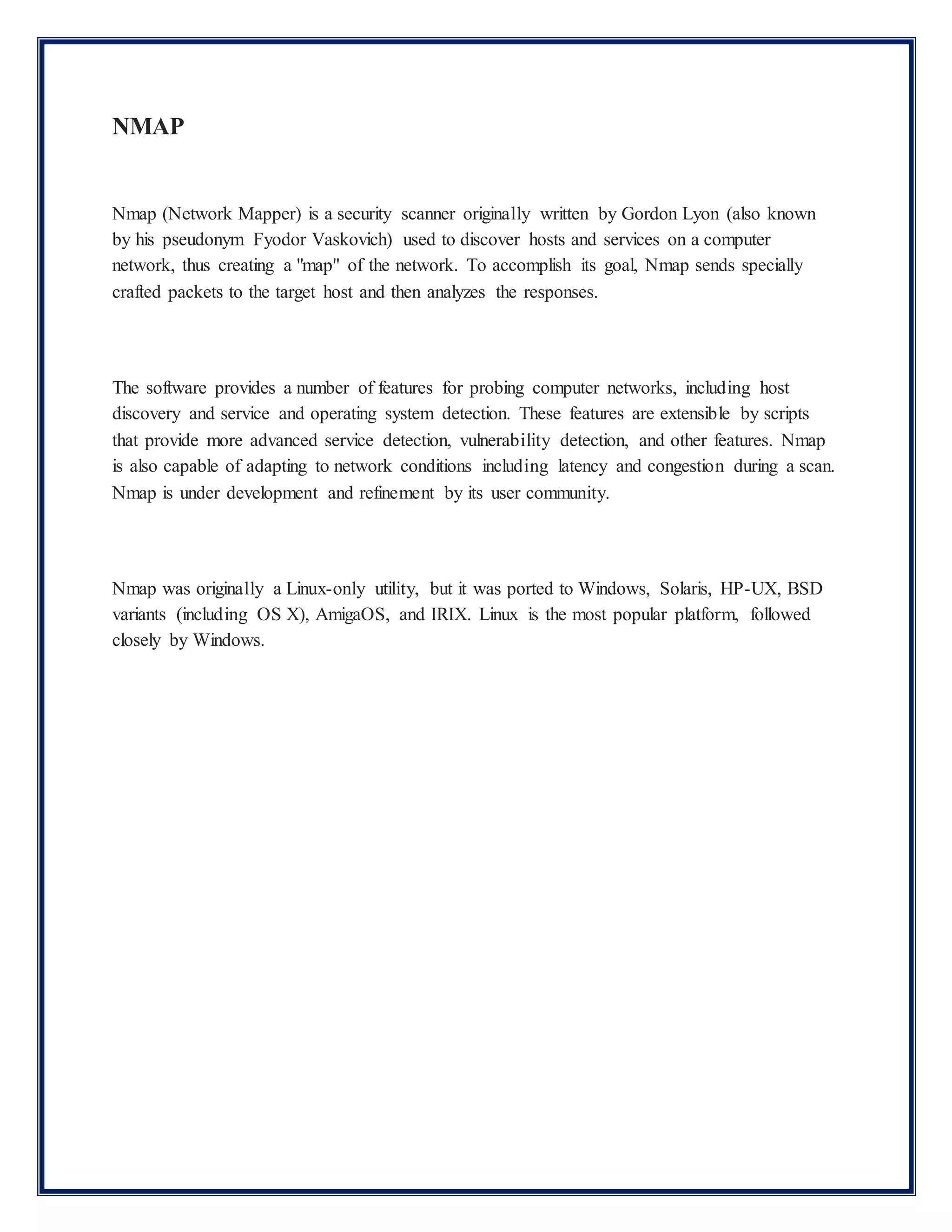 NMAP
Nmap (Network Mapper) is a security scanner originally written by Gordon Lyon (also known
by his pseudonym Fyodor Vaskovich) used to discover hosts and services on a computer
network, thus creating a "map" of the network. To accomplish its goal, Nmap sends specially
crafted packets to the target host and then analyzes the responses.
The software provides a number of features for probing computer networks, including host
discovery and service and operating system detection. These features are extensible by scripts
that provide more advanced service detection, vulnerability detection, and other features. Nmap
is also capable of adapting to network conditions including latency and congestion during a scan.
Nmap is under development and refinement by its user community.
Nmap was originally a Linux-only utility, but it was ported to Windows, Solaris, HP-UX, BSD
variants (including OS X), AmigaOS, and IRIX. Linux is the most popular platform, followed
closely by Windows.
 