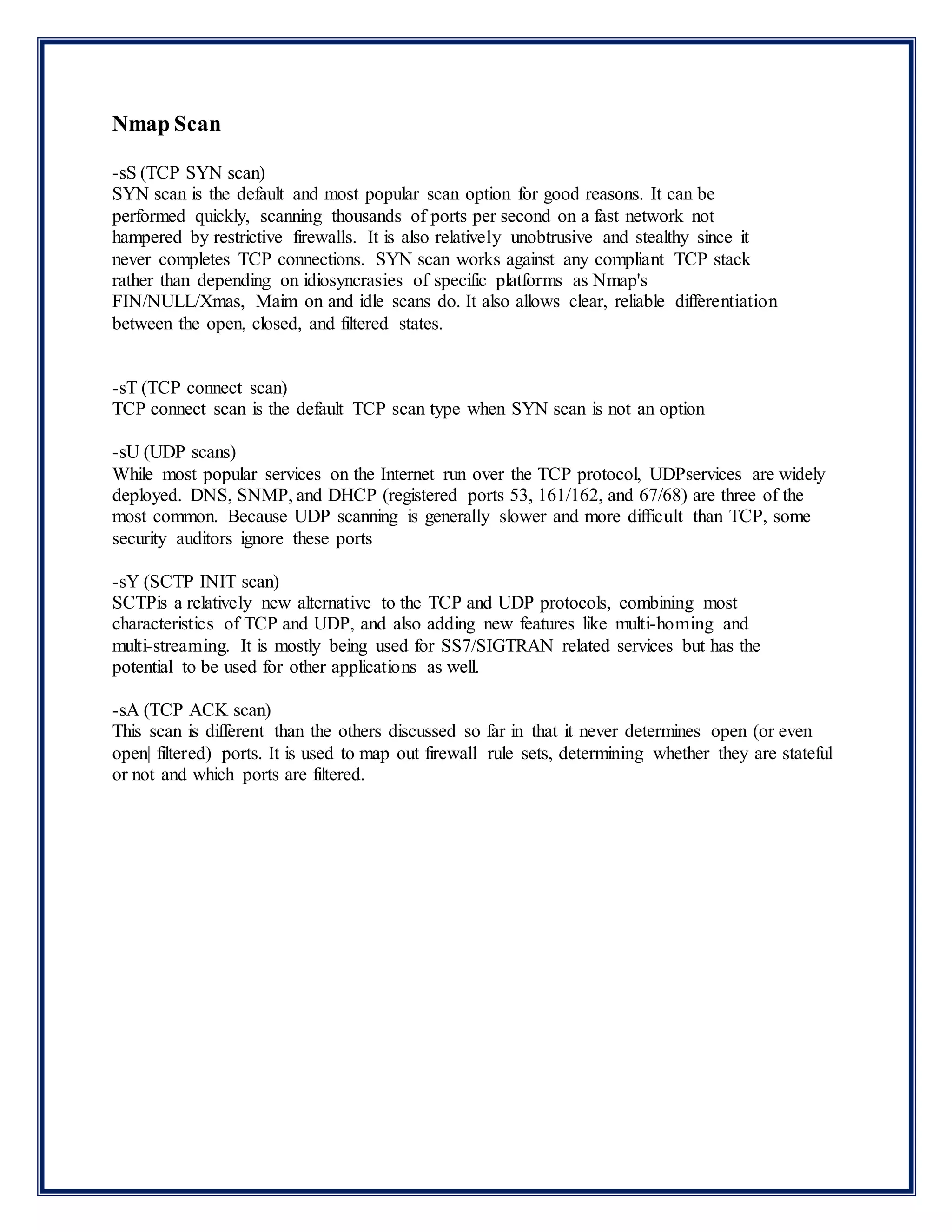 Nmap Scan
-sS (TCP SYN scan)
SYN scan is the default and most popular scan option for good reasons. It can be
performed quickly, scanning thousands of ports per second on a fast network not
hampered by restrictive firewalls. It is also relatively unobtrusive and stealthy since it
never completes TCP connections. SYN scan works against any compliant TCP stack
rather than depending on idiosyncrasies of specific platforms as Nmap's
FIN/NULL/Xmas, Maim on and idle scans do. It also allows clear, reliable differentiation
between the open, closed, and filtered states.
-sT (TCP connect scan)
TCP connect scan is the default TCP scan type when SYN scan is not an option
-sU (UDP scans)
While most popular services on the Internet run over the TCP protocol, UDPservices are widely
deployed. DNS, SNMP, and DHCP (registered ports 53, 161/162, and 67/68) are three of the
most common. Because UDP scanning is generally slower and more difficult than TCP, some
security auditors ignore these ports
-sY (SCTP INIT scan)
SCTPis a relatively new alternative to the TCP and UDP protocols, combining most
characteristics of TCP and UDP, and also adding new features like multi-homing and
multi-streaming. It is mostly being used for SS7/SIGTRAN related services but has the
potential to be used for other applications as well.
-sA (TCP ACK scan)
This scan is different than the others discussed so far in that it never determines open (or even
open| filtered) ports. It is used to map out firewall rule sets, determining whether they are stateful
or not and which ports are filtered.
 