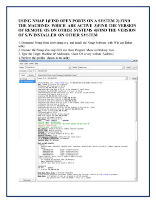 USING NMAP 1)FIND OPEN PORTS ON A SYSTEM 2) FIND
THE MACHINES WHICH ARE ACTIVE 3)FIND THE VERSION
OF REMOTE OS ON OTHER SYSTEMS 4)FIND THE VERSION
OF S/W INSTALLED ON OTHER SYSTEM
1. Download Nmap from www.nmap.org and install the Nmap Software with Win cap Driver
utility.
2. Execute the Nmap-Zen map GUI tool from Program Menu or Desktop Icon.
3. Type the Target Machine IP Address(ie, Guest OS or any website Address)
4. Perform the profiles shown in the utility.
 