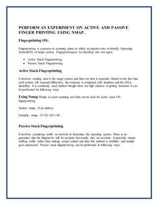 PERFORM AN EXPERIMENT ON ACTIVE AND PASSIVE
FINGER PRINTING USING NMAP.
Fingerprinting OS:
Fingerprinting is a process in scanning phase in which an attacker tries to identify Operating
System(OS) of target system. Fingerprintingcan be classified into two types
 Active Stack Fingerprinting
 Passive Stack Fingerprinting
Active Stack Fingerprinting
It involves sending data to the target system and then see how it responds. Based on the fact that
each system will respond differently, the response is compared with database and the OS is
identified. It is commonly used method though there are high chances of getting detected. It can
be performed by following ways.
Using Nmap :Nmap is a port scanning tool that can be used for active stack OS
fingerprinting.
Syntax: nmap –O ip address
Example: nmap –O 192.168.1.88
Passive StackFingerprinting
It involves examining traffic on network to determine the operating system. There is no
guarantee that the fingerprint will be accurate but usually they are accurate. It generally means
sniffing traffic rather than making actual contact and thus this method is stealthier and usually
goes undetected. Passive stack fingerprinting can be performed in following ways.
 