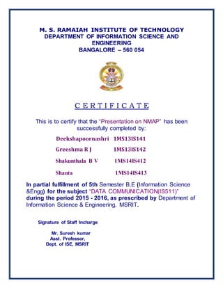 M. S. RAMAIAH INSTITUTE OF TECHNOLOGY
DEPARTMENT OF INFORMATION SCIENCE AND
ENGINEERING
BANGALORE – 560 054
C E R T I F I C A T E
This is to certify that the “Presentation on NMAP” has been
successfully completed by:
Deekshapoornashri 1MS13IS141
Greeshma R J 1MS13IS142
Shakunthala B V 1MS14IS412
Shanta 1MS14IS413
In partial fulfillment of 5th Semester B.E (Information Science
&Engg) for the subject “DATA COMMUNICATION(IS511)”
during the period 2015 - 2016, as prescribed by Department of
Information Science & Engineering, MSRIT.
Signature of Staff Incharge
Mr. Suresh kumar
Asst. Professor,
Dept. of ISE, MSRIT
 