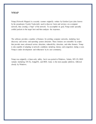 NMAP
Nmap (Network Mapper) is a security scanner originally written by Gordon Lyon (also known
by his pseudonym Fyodor Vaskovich) used to discover hosts and services on a computer
network, thus creating a "map" of the network. To accomplish its goal, Nmap sends specially
crafted packets to the target host and then analyzes the responses.
The software provides a number of features for probing computer networks, including host
discovery and service and operating system detection. These features are extensible by scripts
that provide more advanced service detection, vulnerability detection, and other features. Nmap
is also capable of adapting to network conditions including latency and congestion during a scan.
Nmap is under development and refinement by its user community.
Nmap was originally a Linux-only utility, but it was ported to Windows, Solaris, HP-UX, BSD
variants (including OS X), AmigaOS, and IRIX. Linux is the most popular platform, followed
closely by Windows.
 
