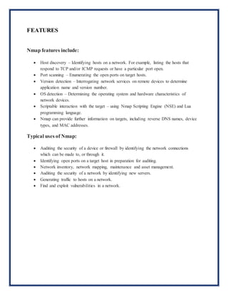 FEATURES
Nmap features include:
 Host discovery – Identifying hosts on a network. For example, listing the hosts that
respond to TCP and/or ICMP requests or have a particular port open.
 Port scanning – Enumerating the open ports on target hosts.
 Version detection – Interrogating network services on remote devices to determine
application name and version number.
 OS detection – Determining the operating system and hardware characteristics of
network devices.
 Scriptable interaction with the target – using Nmap Scripting Engine (NSE) and Lua
programming language.
 Nmap can provide further information on targets, including reverse DNS names, device
types, and MAC addresses.
Typical uses of Nmap:
 Auditing the security of a device or firewall by identifying the network connections
which can be made to, or through it.
 Identifying open ports on a target host in preparation for auditing.
 Network inventory, network mapping, maintenance and asset management.
 Auditing the security of a network by identifying new servers.
 Generating traffic to hosts on a network.
 Find and exploit vulnerabilities in a network.
 
