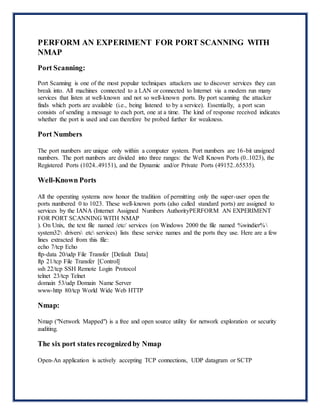 PERFORM AN EXPERIMENT FOR PORT SCANNING WITH
NMAP
Port Scanning:
Port Scanning is one of the most popular techniques attackers use to discover services they can
break into. All machines connected to a LAN or connected to Internet via a modem run many
services that listen at well-known and not so well-known ports. By port scanning the attacker
finds which ports are available (i.e., being listened to by a service). Essentially, a port scan
consists of sending a message to each port, one at a time. The kind of response received indicates
whether the port is used and can therefore be probed further for weakness.
Port Numbers
The port numbers are unique only within a computer system. Port numbers are 16-bit unsigned
numbers. The port numbers are divided into three ranges: the Well Known Ports (0..1023), the
Registered Ports (1024..49151), and the Dynamic and/or Private Ports (49152..65535).
Well-Known Ports
All the operating systems now honor the tradition of permitting only the super-user open the
ports numbered 0 to 1023. These well-known ports (also called standard ports) are assigned to
services by the IANA (Internet Assigned Numbers AuthorityPERFORM AN EXPERIMENT
FOR PORT SCANNING WITH NMAP
). On Unix, the text file named /etc/ services (on Windows 2000 the file named %windier%
system32 drivers etc services) lists these service names and the ports they use. Here are a few
lines extracted from this file:
echo 7/tcp Echo
ftp-data 20/udp File Transfer [Default Data]
ftp 21/tcp File Transfer [Control]
ssh 22/tcp SSH Remote Login Protocol
telnet 23/tcp Telnet
domain 53/udp Domain Name Server
www-http 80/tcp World Wide Web HTTP
Nmap:
Nmap ("Network Mapped") is a free and open source utility for network exploration or security
auditing.
The six port states recognizedby Nmap
Open-An application is actively accepting TCP connections, UDP datagram or SCTP
 