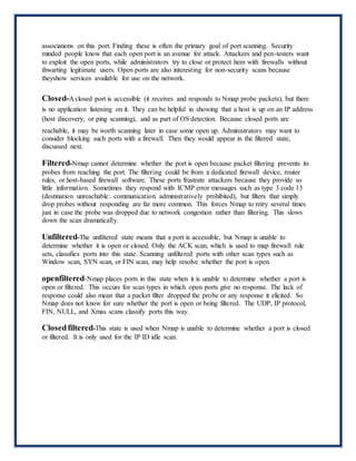 associations on this port. Finding these is often the primary goal of port scanning. Security
minded people know that each open port is an avenue for attack. Attackers and pen-testers want
to exploit the open ports, while administrators try to close or protect hem with firewalls without
thwarting legitimate users. Open ports are also interesting for non-security scans because
theyshow services available for use on the network.
Closed-A closed port is accessible (it receives and responds to Nmap probe packets), but there
is no application listening on it. They can be helpful in showing that a host is up on an IP address
(host discovery, or ping scanning), and as part of OS detection. Because closed ports are
reachable, it may be worth scanning later in case some open up. Administrators may want to
consider blocking such ports with a firewall. Then they would appear in the filtered state,
discussed next.
Filtered-Nmap cannot determine whether the port is open because packet filtering prevents its
probes from reaching the port. The filtering could be from a dedicated firewall device, router
rules, or host-based firewall software. These ports frustrate attackers because they provide so
little information. Sometimes they respond with ICMP error messages such as type 3 code 13
(destination unreachable: communication administratively prohibited), but filters that simply
drop probes without responding are far more common. This forces Nmap to retry several times
just in case the probe was dropped due to network congestion rather than filtering. This slows
down the scan dramatically.
Unfiltered-The unfiltered state means that a port is accessible, but Nmap is unable to
determine whether it is open or closed. Only the ACK scan, which is used to map firewall rule
sets, classifies ports into this state. Scanning unfiltered ports with other scan types such as
Window scan, SYN scan, or FIN scan, may help resolve whether the port is open.
openfiltered-Nmap places ports in this state when it is unable to determine whether a port is
open or filtered. This occurs for scan types in which open ports give no response. The lack of
response could also mean that a packet filter dropped the probe or any response it elicited. So
Nmap does not know for sure whether the port is open or being filtered. The UDP, IP protocol,
FIN, NULL, and Xmas scans classify ports this way.
Closedfiltered-This state is used when Nmap is unable to determine whether a port is closed
or filtered. It is only used for the IP ID idle scan.
 